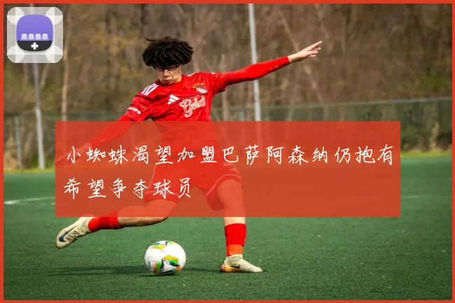 小蜘蛛渴望加盟巴萨阿森纳仍抱有希望争夺球员
