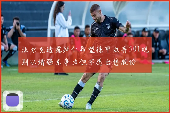 法尔克透露拜仁希望德甲放弃501规则以增强竞争力但不愿出售股份