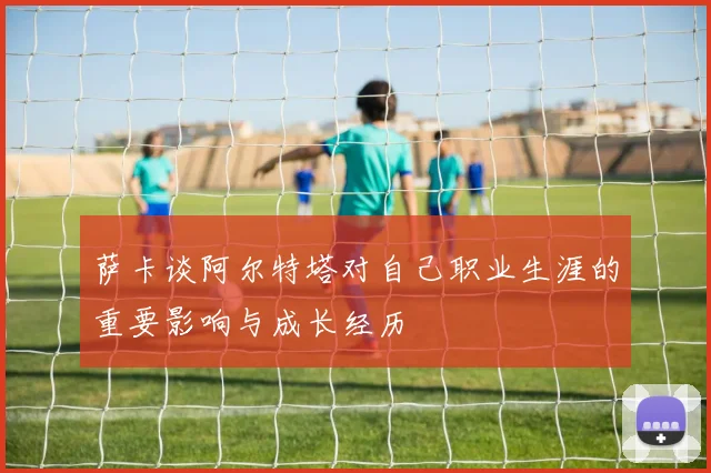 萨卡谈阿尔特塔对自己职业生涯的重要影响与成长经历