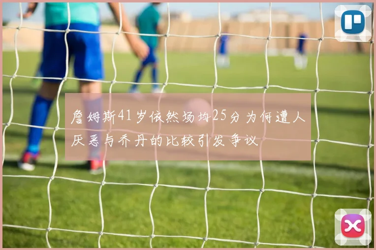 詹姆斯41岁依然场均25分为何遭人厌恶与乔丹的比较引发争议