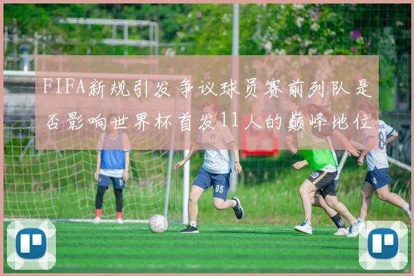 FIFA新规引发争议球员赛前列队是否影响世界杯首发11人的巅峰地位