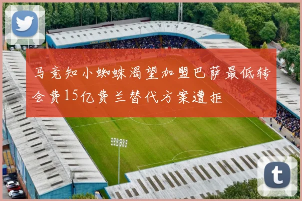 马竞知小蜘蛛渴望加盟巴萨最低转会费15亿费兰替代方案遭拒