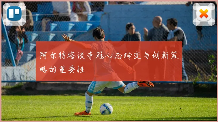阿尔特塔谈夺冠心态转变与创新策略的重要性