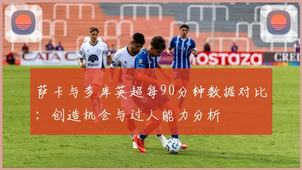 萨卡与多库英超每90分钟数据对比：创造机会与过人能力分析