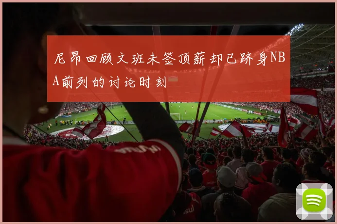 尼昂回顾文班未签顶薪却已跻身NBA前列的讨论时刻
