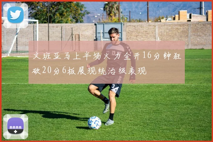 文班亚马上半场火力全开16分钟狂砍20分6板展现统治级表现