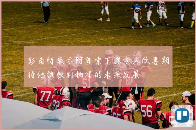 彭南特表示阿隆索下课令人欣喜期待他执教利物浦的未来发展