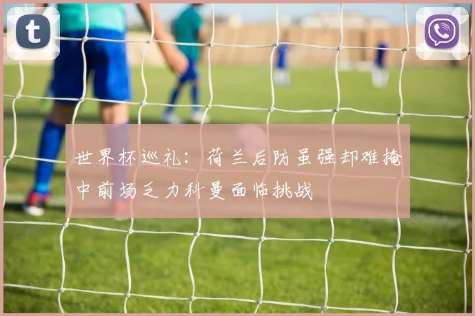 世界杯巡礼：荷兰后防虽强却难掩中前场乏力科曼面临挑战