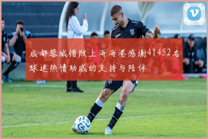 成都蓉城惜败上海海港感谢41452名球迷热情助威的支持与陪伴