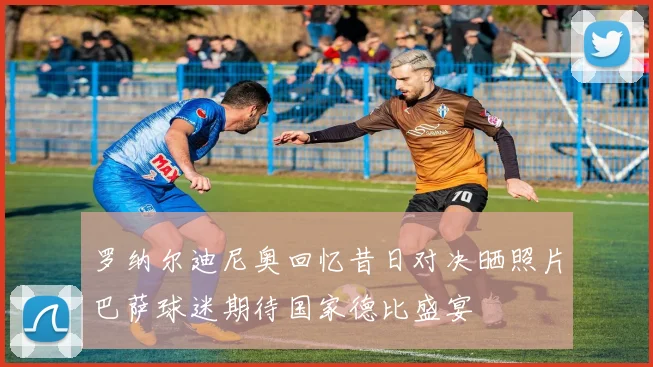 罗纳尔迪尼奥回忆昔日对决晒照片巴萨球迷期待国家德比盛宴