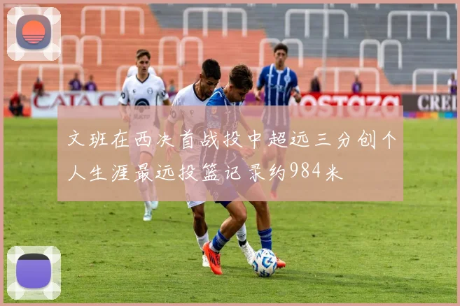 文班在西决首战投中超远三分创个人生涯最远投篮记录约984米
